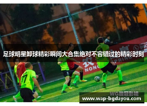 足球明星卸球精彩瞬间大合集绝对不容错过的精彩时刻